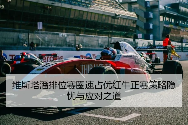 维斯塔潘排位赛圈速占优红牛正赛策略隐忧与应对之道