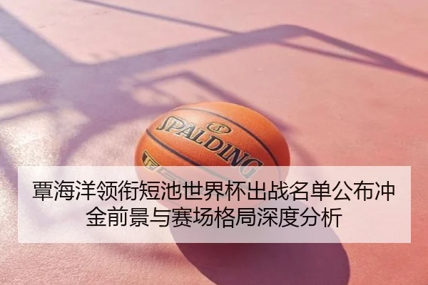 覃海洋领衔短池世界杯出战名单公布冲金前景与赛场格局深度分析